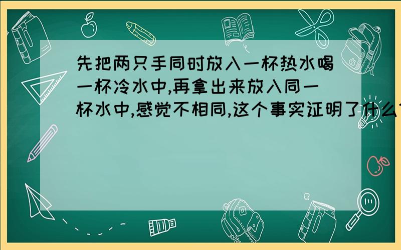 先把两只手同时放入一杯热水喝一杯冷水中,再拿出来放入同一杯水中,感觉不相同,这个事实证明了什么?