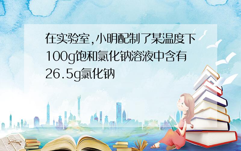 在实验室,小明配制了某温度下100g饱和氯化钠溶液中含有26.5g氯化钠