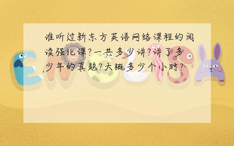 谁听过新东方英语网络课程的阅读强化课?一共多少讲?讲了多少年的真题?大概多少个小时?