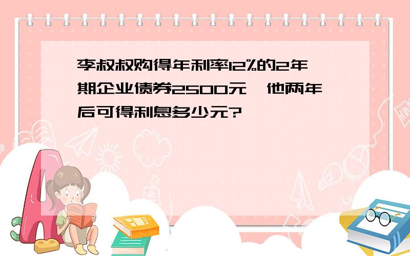 李叔叔购得年利率12%的2年期企业债券2500元,他两年后可得利息多少元?