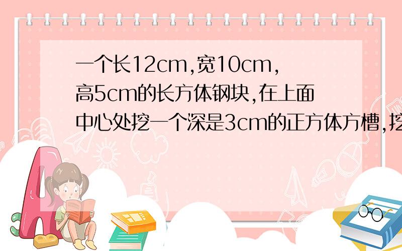 一个长12cm,宽10cm,高5cm的长方体钢块,在上面中心处挖一个深是3cm的正方体方槽,挖槽后的表面积比