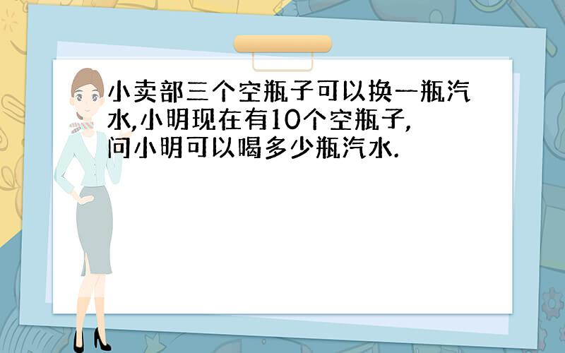 小卖部三个空瓶子可以换一瓶汽水,小明现在有10个空瓶子,问小明可以喝多少瓶汽水.