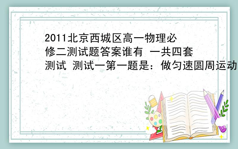 2011北京西城区高一物理必修二测试题答案谁有 一共四套测试 测试一第一题是：做匀速圆周运动的物体,