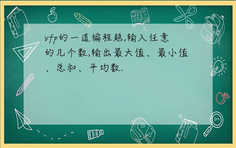 vfp的一道编程题,输入任意的几个数,输出最大值、最小值、总和、平均数.