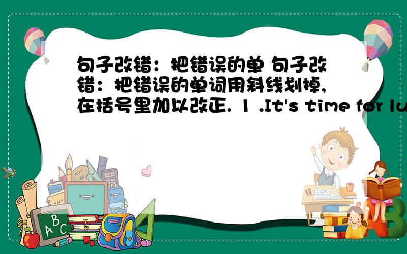 句子改错：把错误的单 句子改错：把错误的单词用斜线划掉,在括号里加以改正. 1 .It's time for lunch