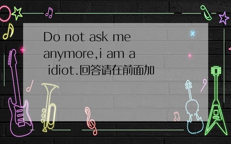 Do not ask me anymore,i am a idiot.回答请在前面加