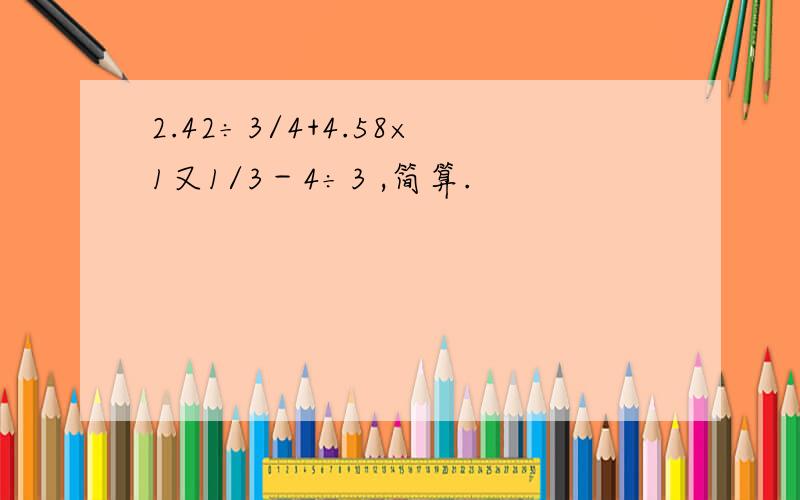 2.42÷3/4+4.58×1又1/3－4÷3 ,简算.