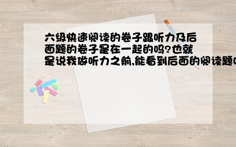 六级快速阅读的卷子跟听力及后面题的卷子是在一起的吗?也就是说我做听力之前,能看到后面的阅读题吗?