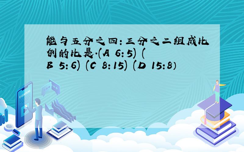 能与五分之四：三分之二组成比例的比是.(A 6：5) (B 5：6) (C 8：15) (D 15:8）