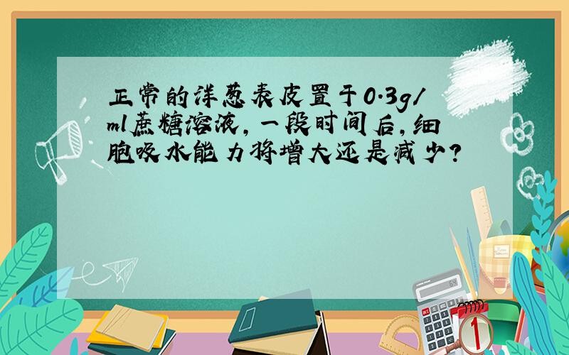 正常的洋葱表皮置于0.3g/ml蔗糖溶液,一段时间后,细胞吸水能力将增大还是减少?
