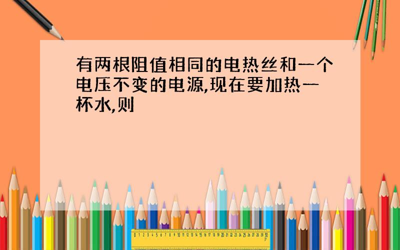 有两根阻值相同的电热丝和一个电压不变的电源,现在要加热一杯水,则