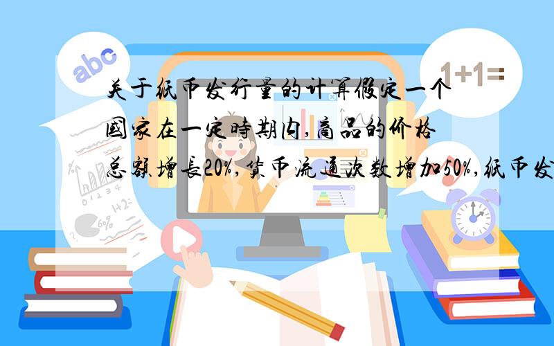 关于纸币发行量的计算假定一个国家在一定时期内,商品的价格总额增长20%,货币流通次数增加50%,纸币发行量不变,则该国1