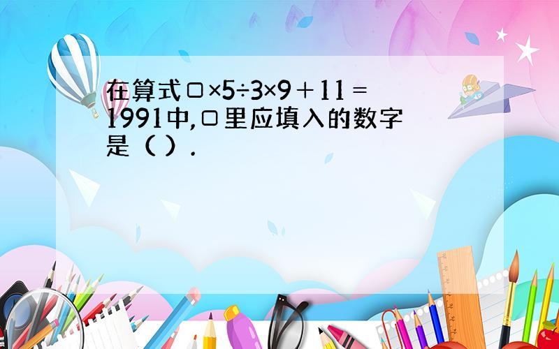 在算式□×5÷3×9＋11＝1991中,□里应填入的数字是（ ）.