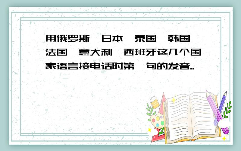 用俄罗斯、日本、泰国、韩国、法国、意大利、西班牙这几个国家语言接电话时第一句的发音..