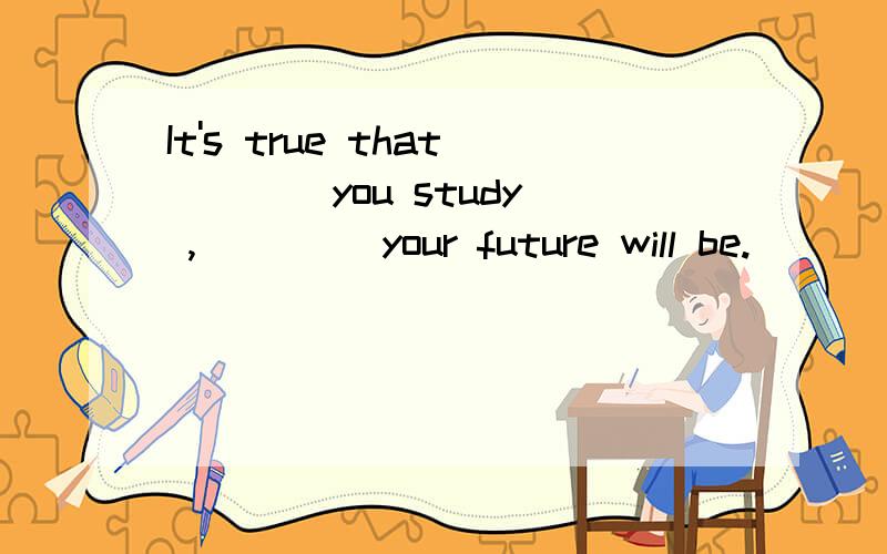 It's true that ___ you study ,____ your future will be.