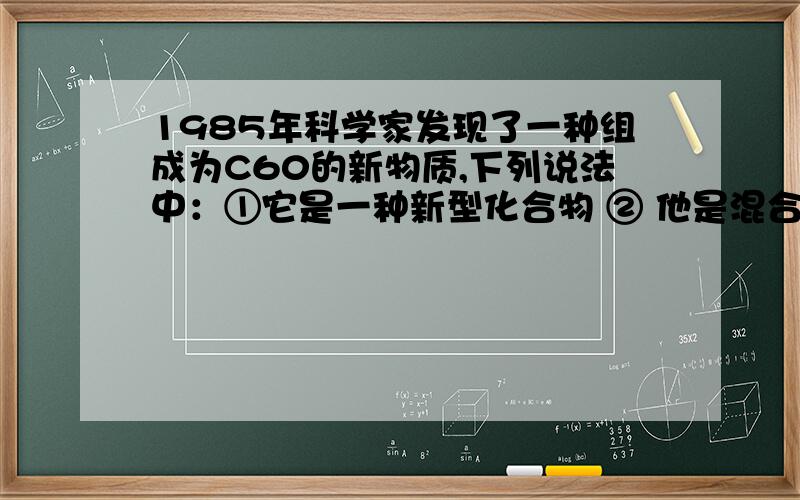 1985年科学家发现了一种组成为C60的新物质,下列说法中：①它是一种新型化合物 ② 他是混合物 ③它是一种单质 ④他的