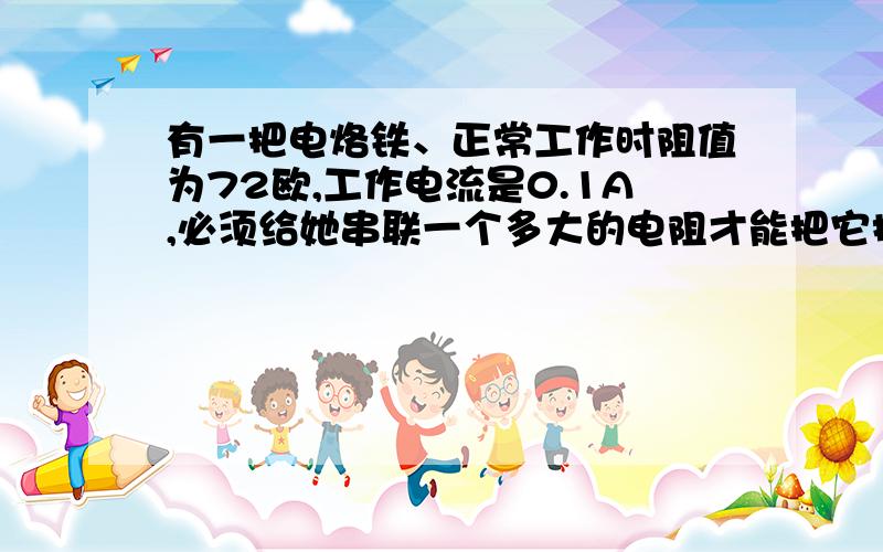 有一把电烙铁、正常工作时阻值为72欧,工作电流是0.1A,必须给她串联一个多大的电阻才能把它接到220V的电源上?