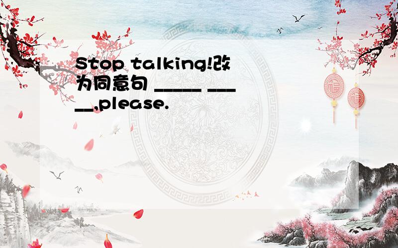 Stop talking!改为同意句 _____ _____,please.