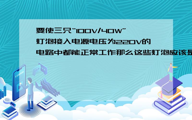 要使三只“100V/40W”灯泡接入电源电压为220V的电路中都能正常工作那么这些灯泡应该是什么?