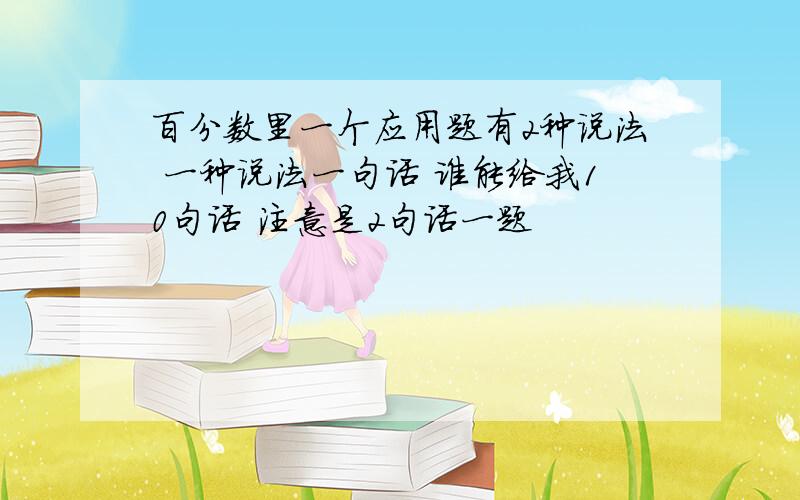 百分数里一个应用题有2种说法 一种说法一句话 谁能给我10句话 注意是2句话一题