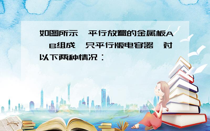 如图所示,平行放置的金属板A、B组成一只平行版电容器,对以下两种情况：