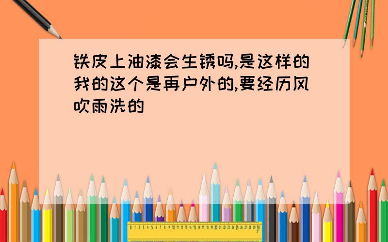 铁皮上油漆会生锈吗,是这样的我的这个是再户外的,要经历风吹雨洗的