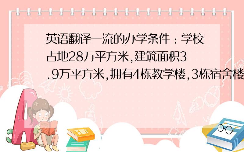 英语翻译一流的办学条件：学校占地28万平方米,建筑面积3.9万平方米,拥有4栋教学楼,3栋宿舍楼,占地2.4万平方米的标