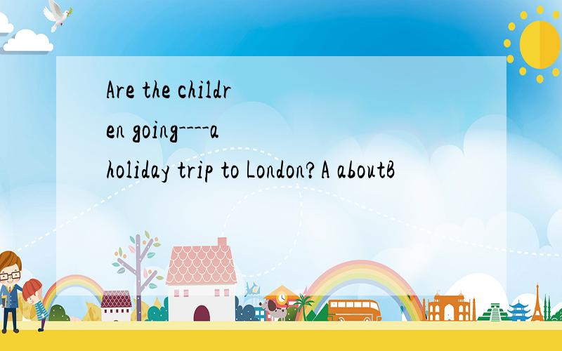 Are the children going----a holiday trip to London?A aboutB