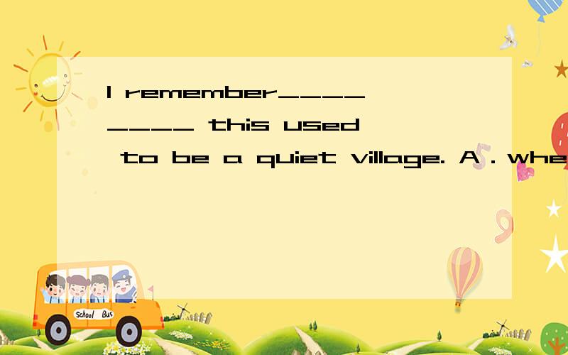 I remember________ this used to be a quiet village. A．when B