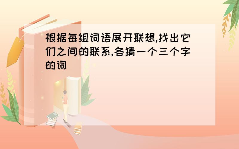 根据每组词语展开联想,找出它们之间的联系,各猜一个三个字的词