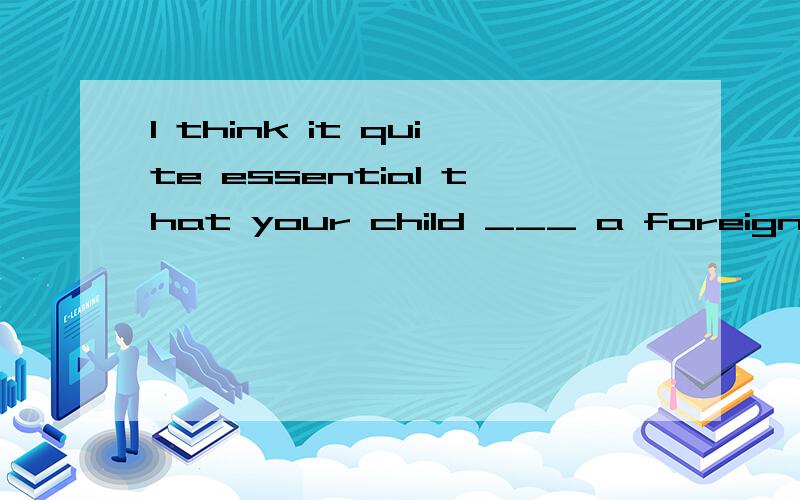 I think it quite essential that your child ___ a foreign lan