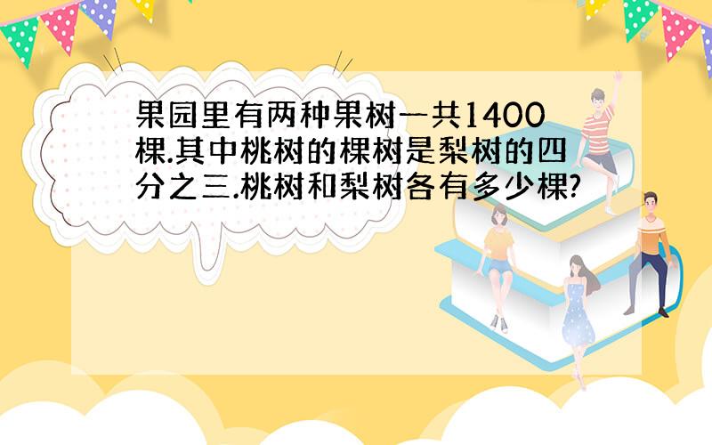 果园里有两种果树一共1400棵.其中桃树的棵树是梨树的四分之三.桃树和梨树各有多少棵?