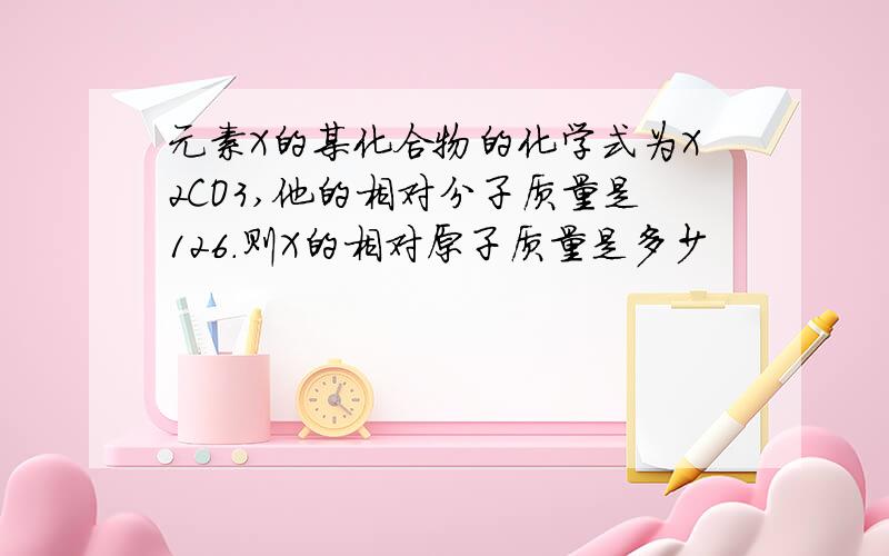 元素X的某化合物的化学式为X2CO3,他的相对分子质量是126.则X的相对原子质量是多少