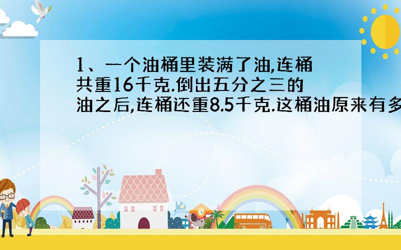 1、一个油桶里装满了油,连桶共重16千克.倒出五分之三的油之后,连桶还重8.5千克.这桶油原来有多少千克?（方程）