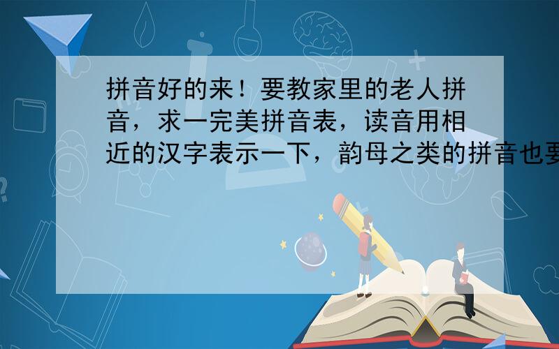 拼音好的来！要教家里的老人拼音，求一完美拼音表，读音用相近的汉字表示一下，韵母之类的拼音也要清楚点，谢谢了！！！