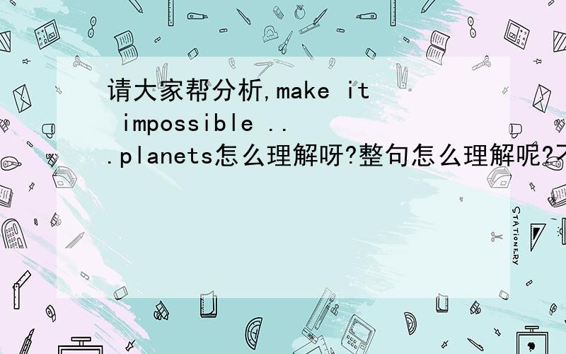 请大家帮分析,make it impossible ...planets怎么理解呀?整句怎么理解呢?不懂语法,请知道的讲