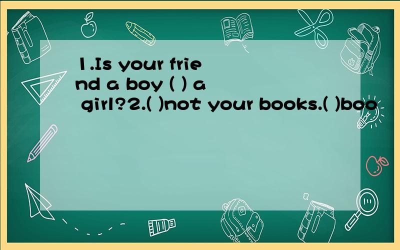 1.Is your friend a boy ( ) a girl?2.( )not your books.( )boo