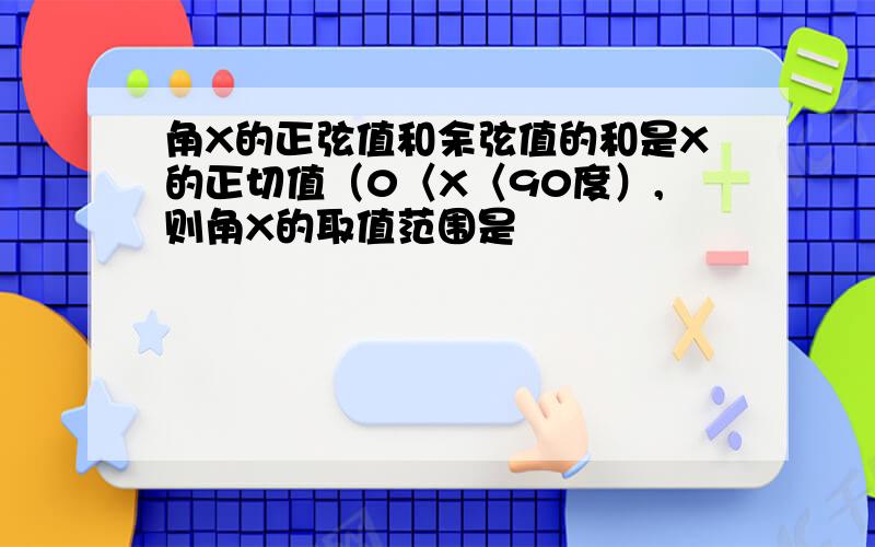 角X的正弦值和余弦值的和是X的正切值（0〈X〈90度）,则角X的取值范围是