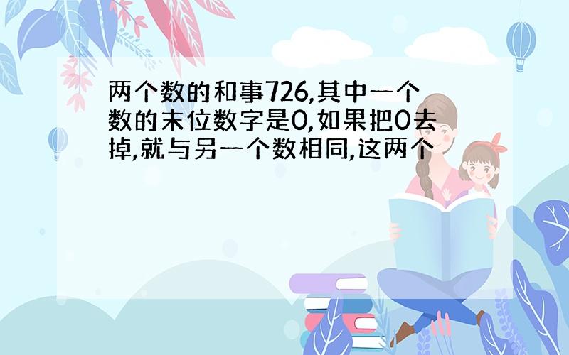 两个数的和事726,其中一个数的末位数字是0,如果把0去掉,就与另一个数相同,这两个