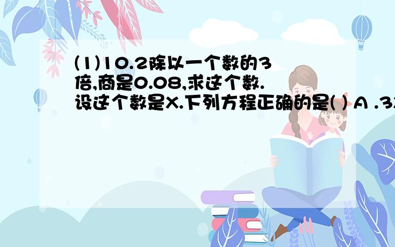 (1)10.2除以一个数的3倍,商是0.08,求这个数.设这个数是X.下列方程正确的是( ) A .3X÷10.2=0.