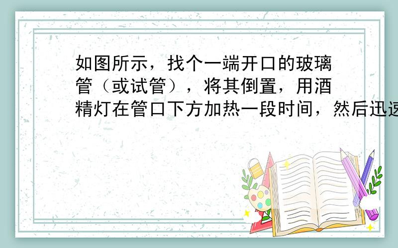 如图所示，找个一端开口的玻璃管（或试管），将其倒置，用酒精灯在管口下方加热一段时间，然后迅速将玻璃管的管口插入盛水的容器