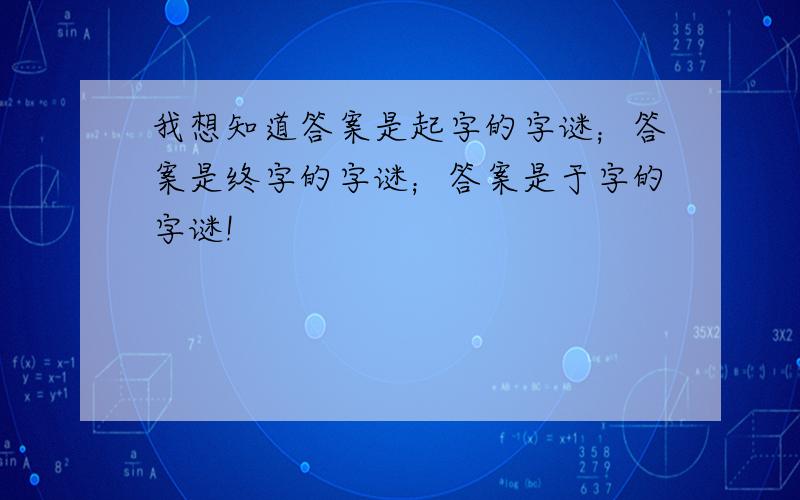 我想知道答案是起字的字谜；答案是终字的字谜；答案是于字的字谜!