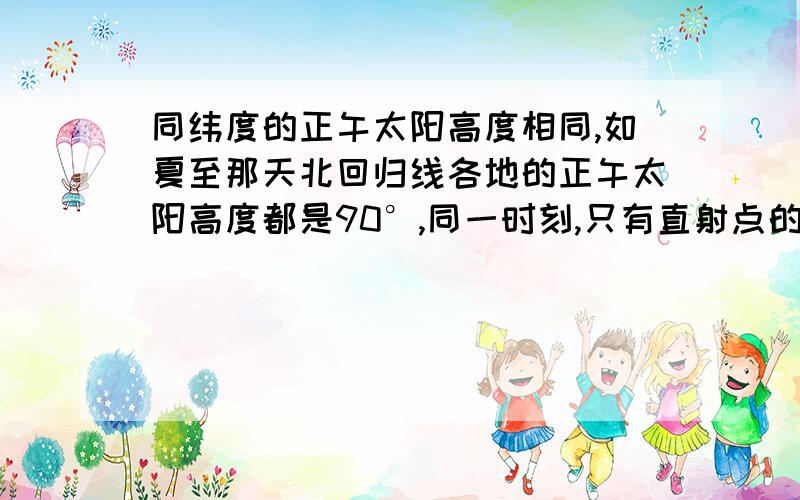 同纬度的正午太阳高度相同,如夏至那天北回归线各地的正午太阳高度都是90°,同一时刻,只有直射点的太阳高度是90°,其它各