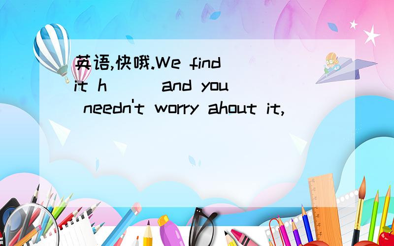 英语,快哦.We find it h___and you needn't worry ahout it,