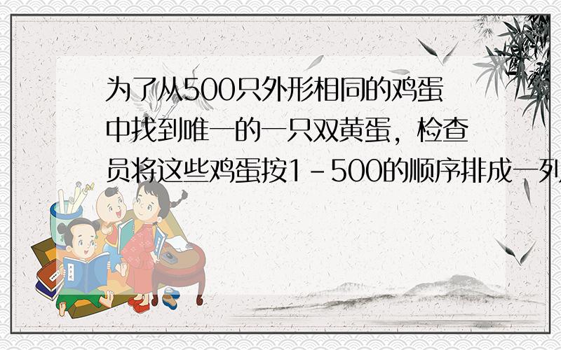 为了从500只外形相同的鸡蛋中找到唯一的一只双黄蛋，检查员将这些鸡蛋按1-500的顺序排成一列，第一次先从中取出序号为单