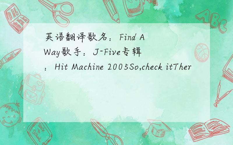 英语翻译歌名：Find A Way歌手：J-Five专辑：Hit Machine 2005So,check itTher