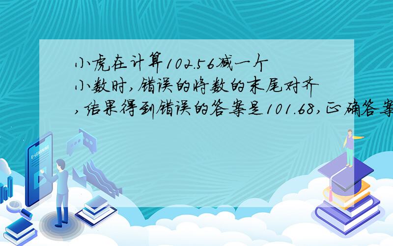 小虎在计算102.56减一个小数时,错误的将数的末尾对齐,结果得到错误的答案是101.68,正确答案是( ).