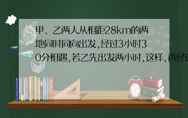 甲、乙两人从相距28km的两地同时同向出发,经过3小时30分相遇,若乙先出发两小时,这样,再经过2小时45分两个人相遇,