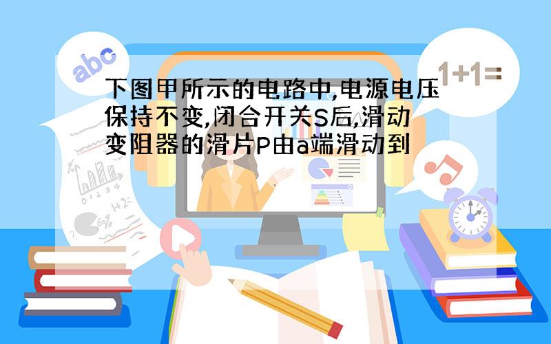 下图甲所示的电路中,电源电压保持不变,闭合开关S后,滑动变阻器的滑片P由a端滑动到