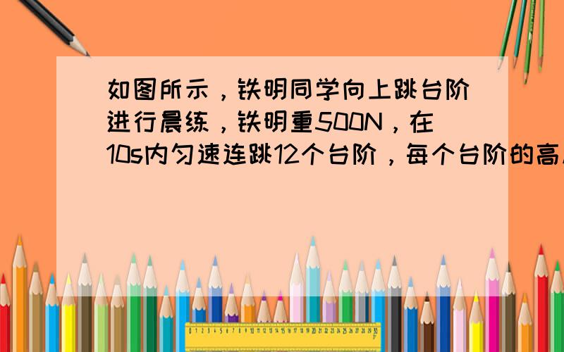 如图所示，铁明同学向上跳台阶进行晨练，铁明重500N，在10s内匀速连跳12个台阶，每个台阶的高度为0.2m，在这个过程